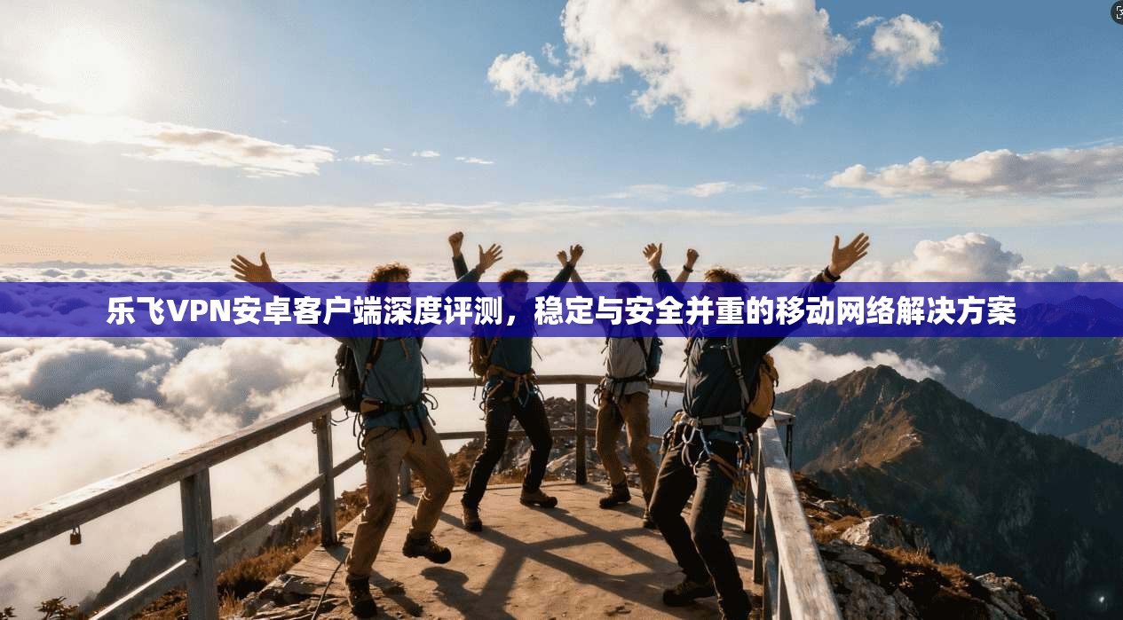 乐飞VPN安卓客户端深度评测,稳定与安全并重的移动网络解决方案