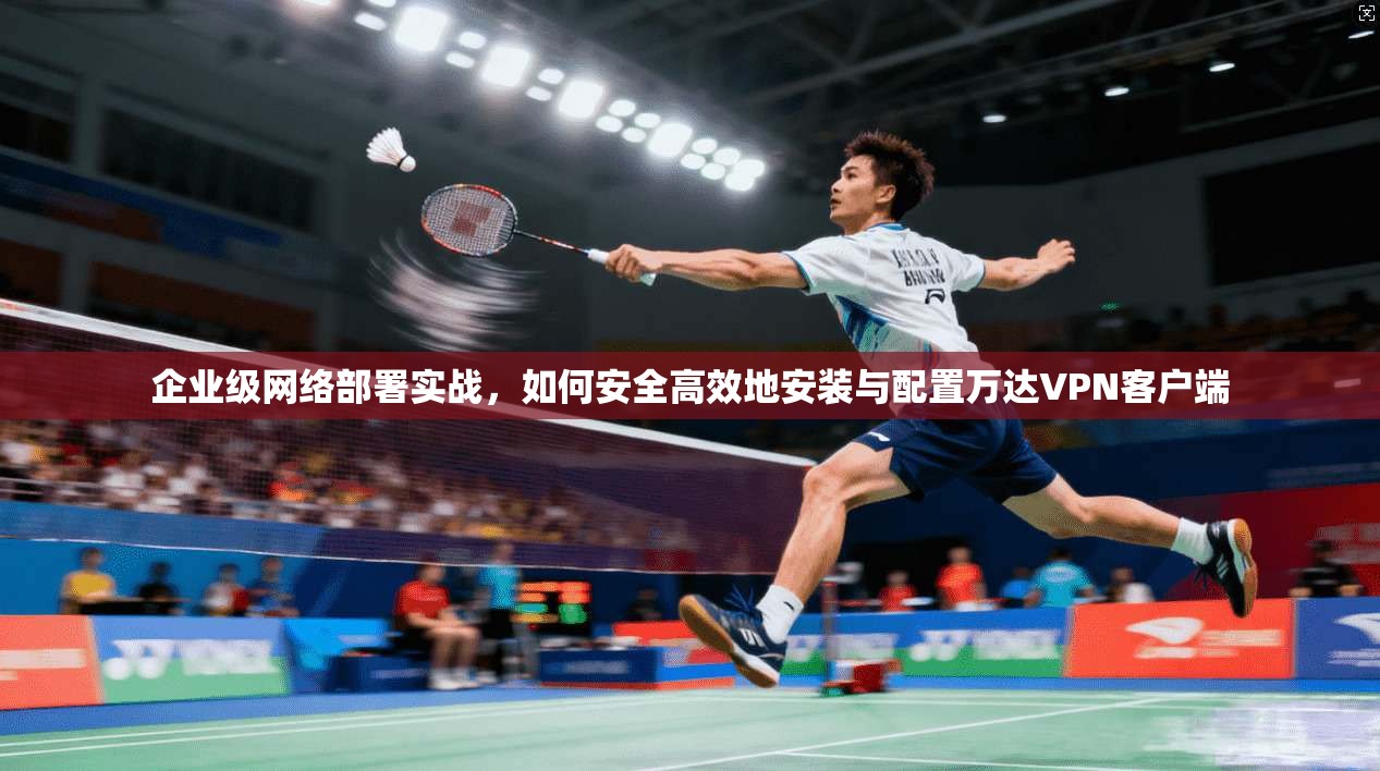 企业级网络部署实战，如何安全高效地安装与配置万达VPN客户端