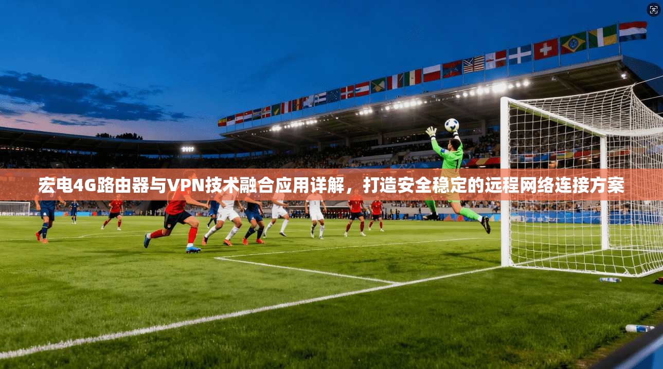 宏电4G路由器与VPN技术融合应用详解,打造安全稳定的远程网络连接方案
