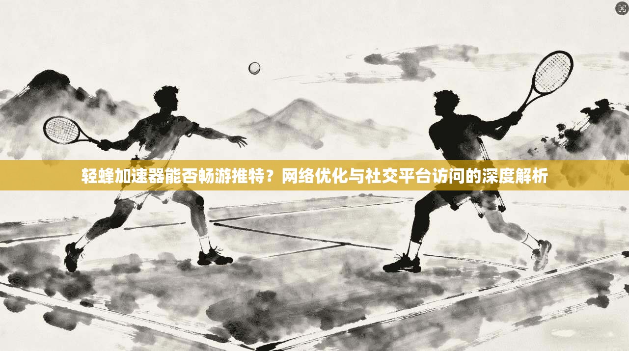 轻蜂加速器能否畅游推特?网络优化与社交平台访问的深度解析