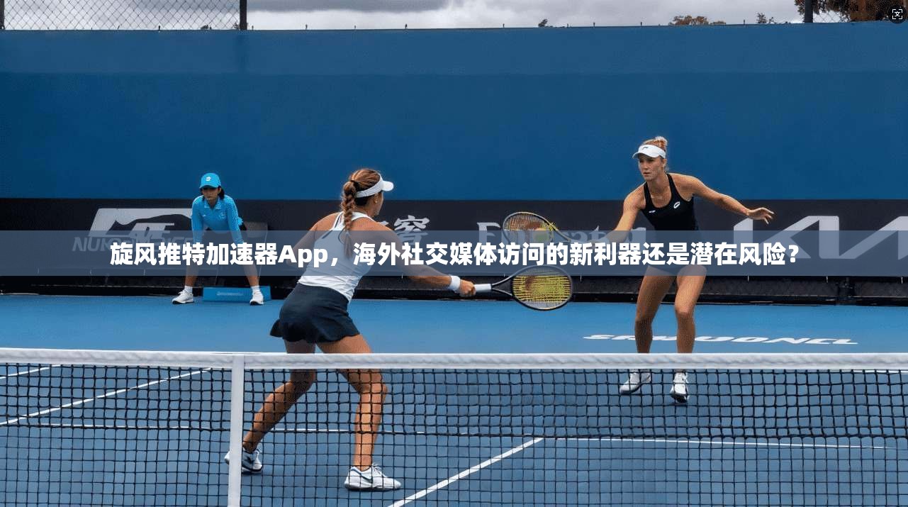 旋风推特加速器App，海外社交媒体访问的新利器还是潜在风险？