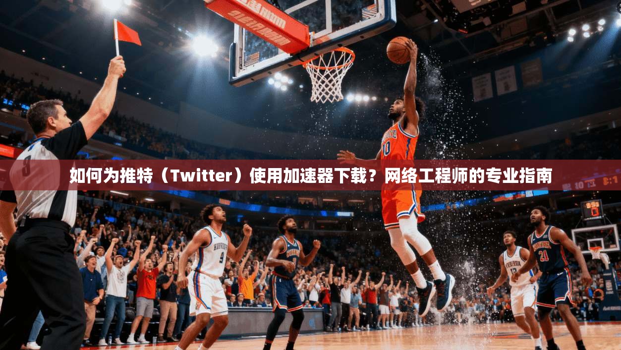 如何为推特（Twitter）使用加速器下载？网络工程师的专业指南
