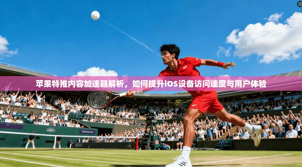 苹果特推内容加速器解析,如何提升iOS设备访问速度与用户体验