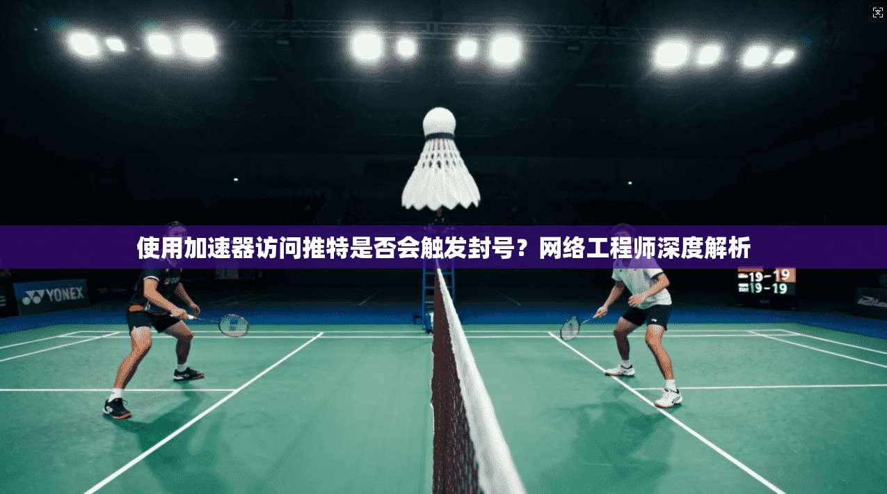 使用加速器访问推特是否会触发封号?网络工程师深度解析