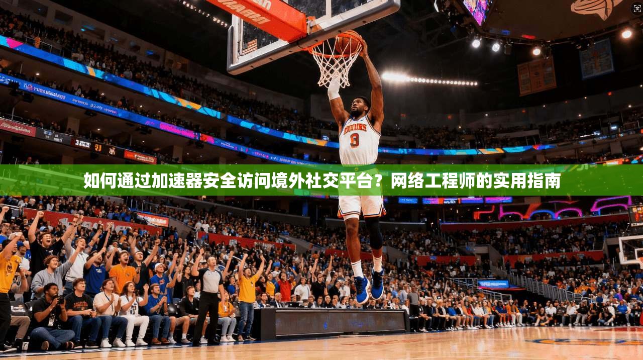 如何通过加速器安全访问境外社交平台?网络工程师的实用指南