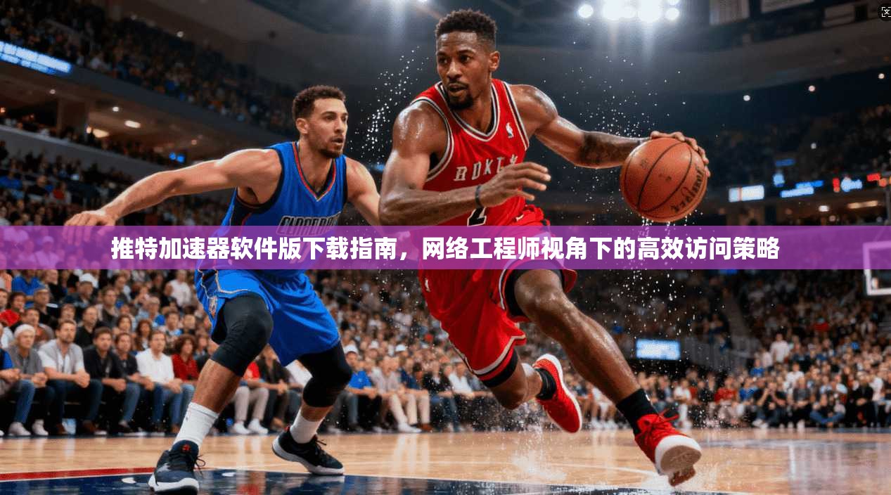 推特加速器软件版下载指南，网络工程师视角下的高效访问策略