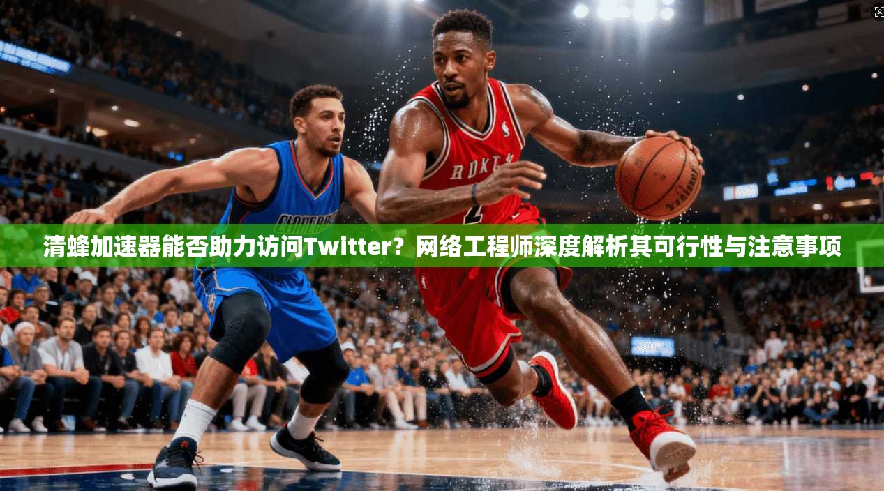 清蜂加速器能否助力访问Twitter?网络工程师深度解析其可行性与注意事项