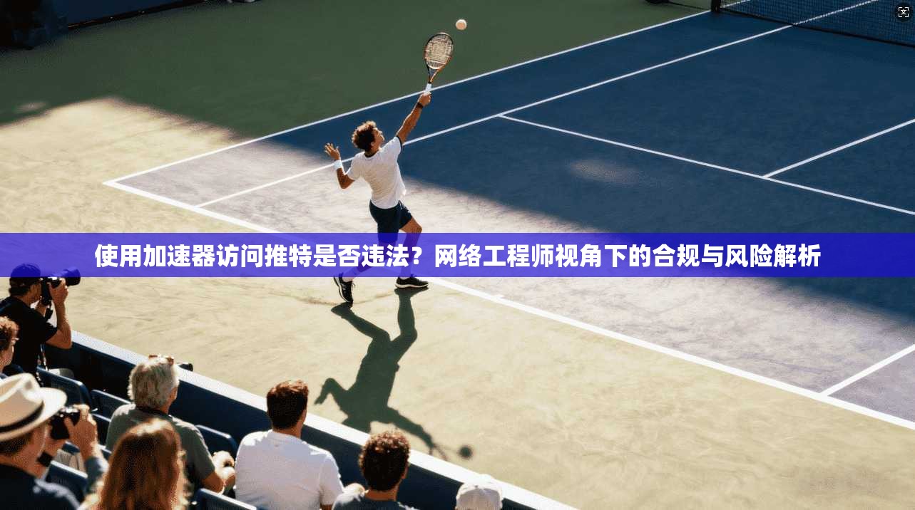 使用加速器访问推特是否违法？网络工程师视角下的合规与风险解析