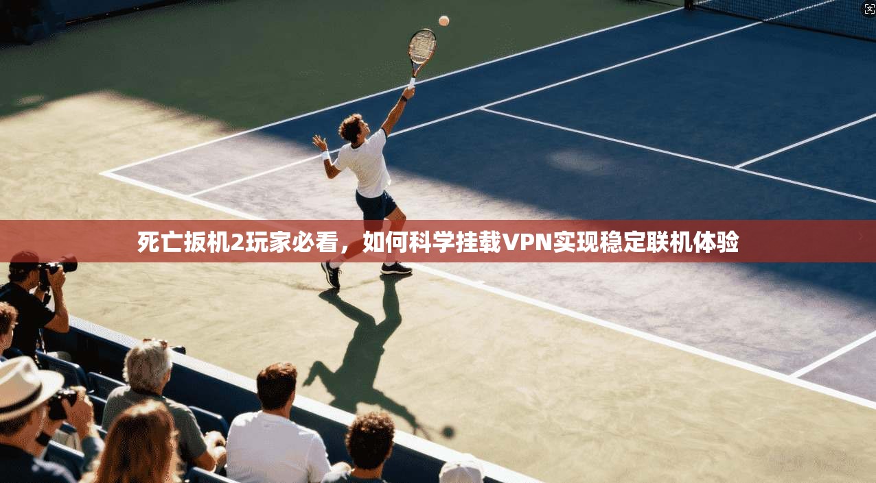 死亡扳机2玩家必看,如何科学挂载VPN实现稳定联机体验