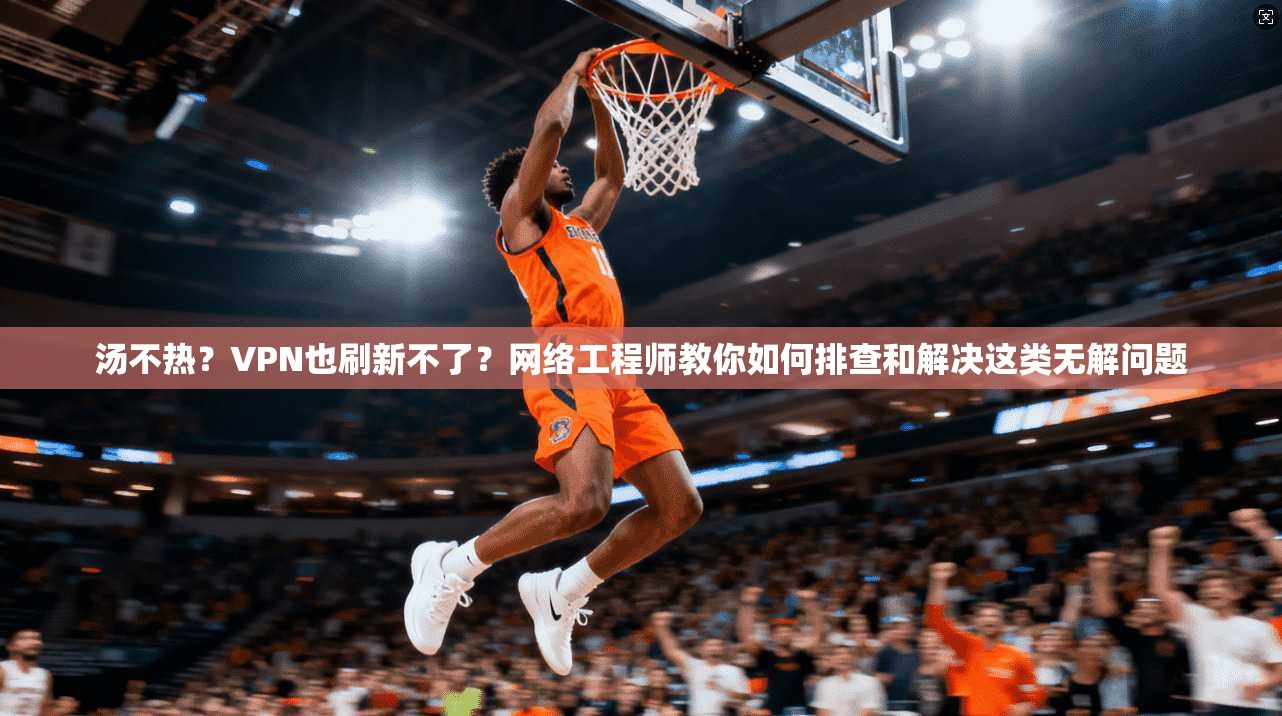 汤不热？VPN也刷新不了？网络工程师教你如何排查和解决这类无解问题