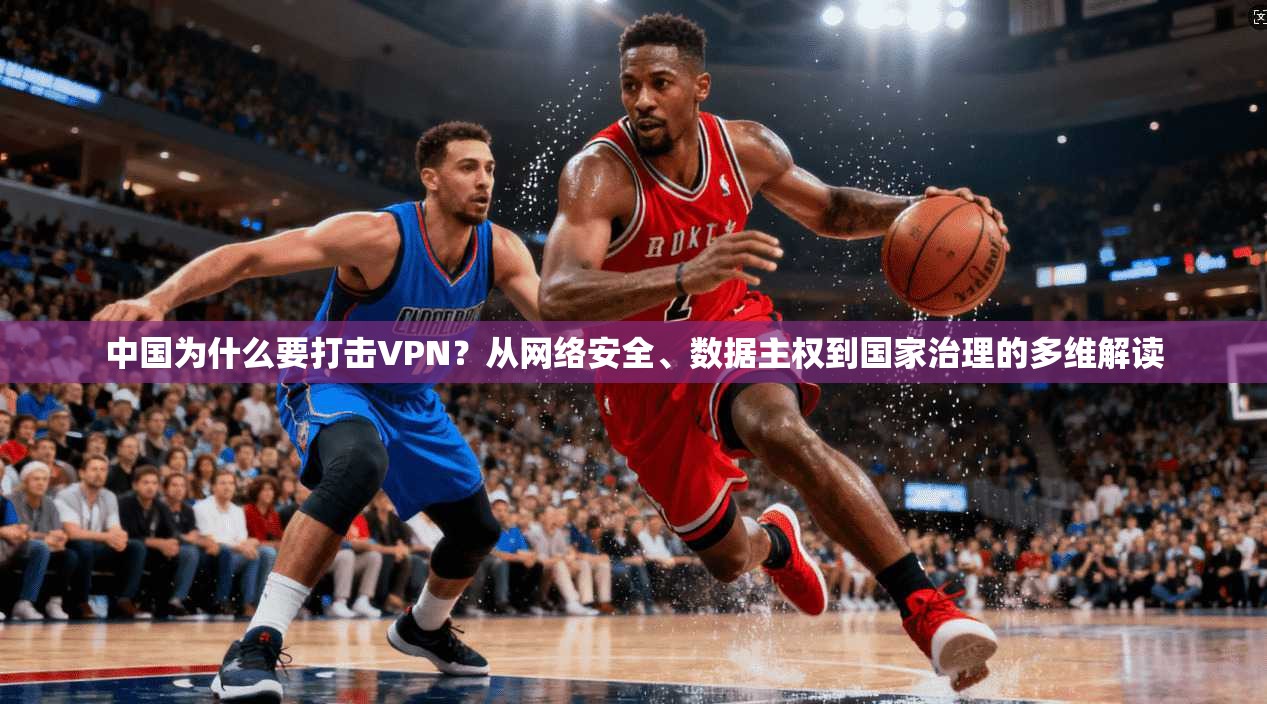 中国为什么要打击VPN?从网络安全、数据主权到国家治理的多维解读