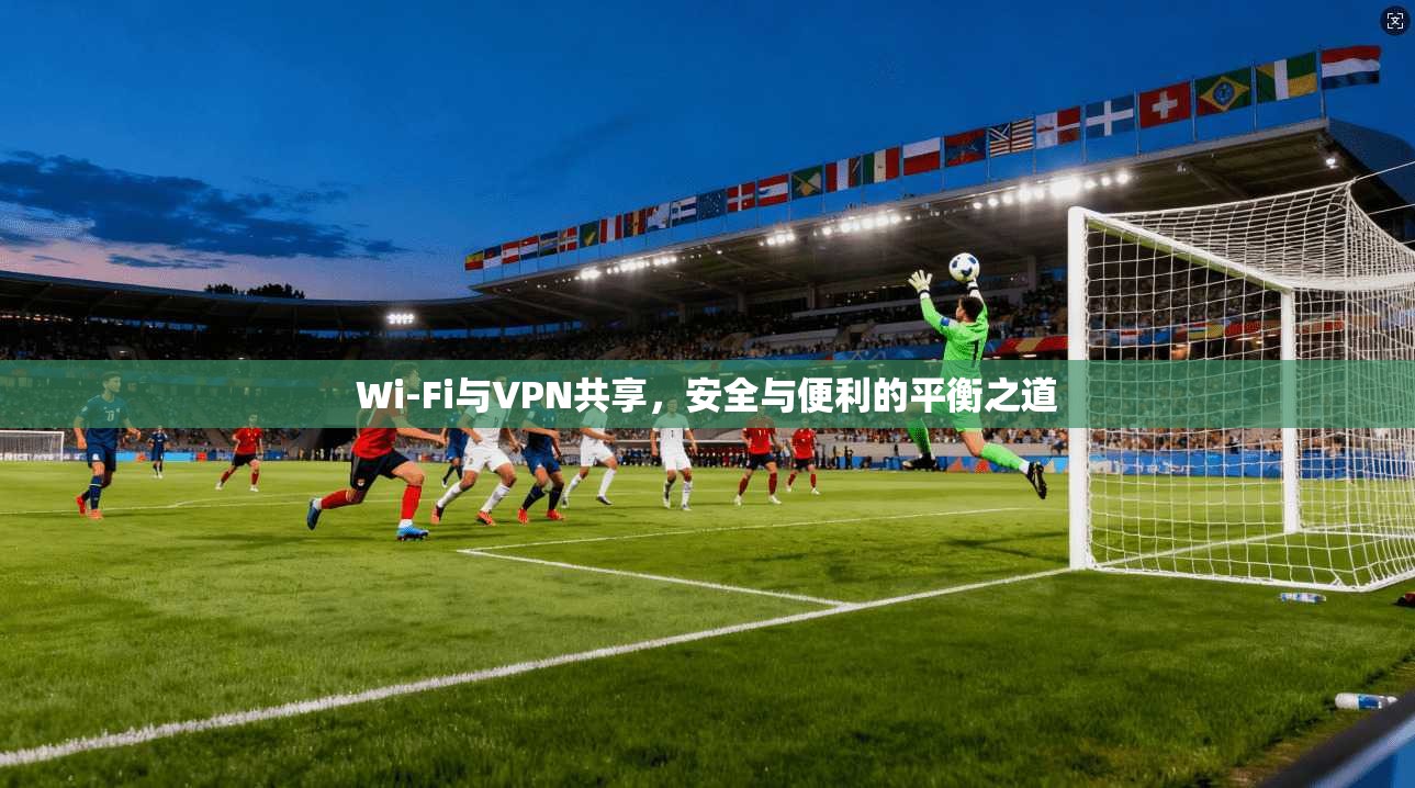 Wi-Fi与VPN共享,安全与便利的平衡之道