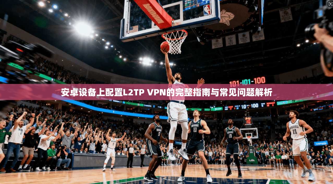 安卓设备上配置L2TP VPN的完整指南与常见问题解析