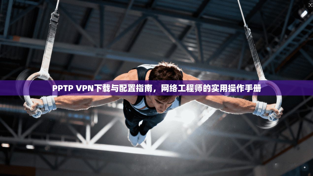 PPTP VPN下载与配置指南,网络工程师的实用操作手册