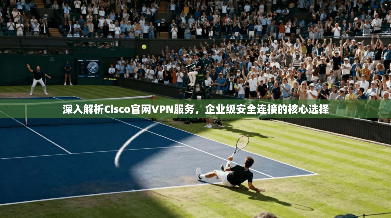 深入解析Cisco官网VPN服务，企业级安全连接的核心选择