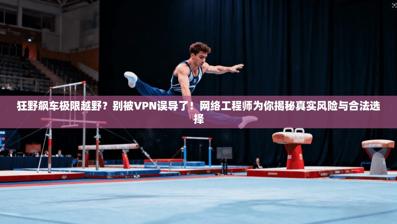 狂野飙车极限越野?别被VPN误导了!网络工程师为你揭秘真实风险与合法选择