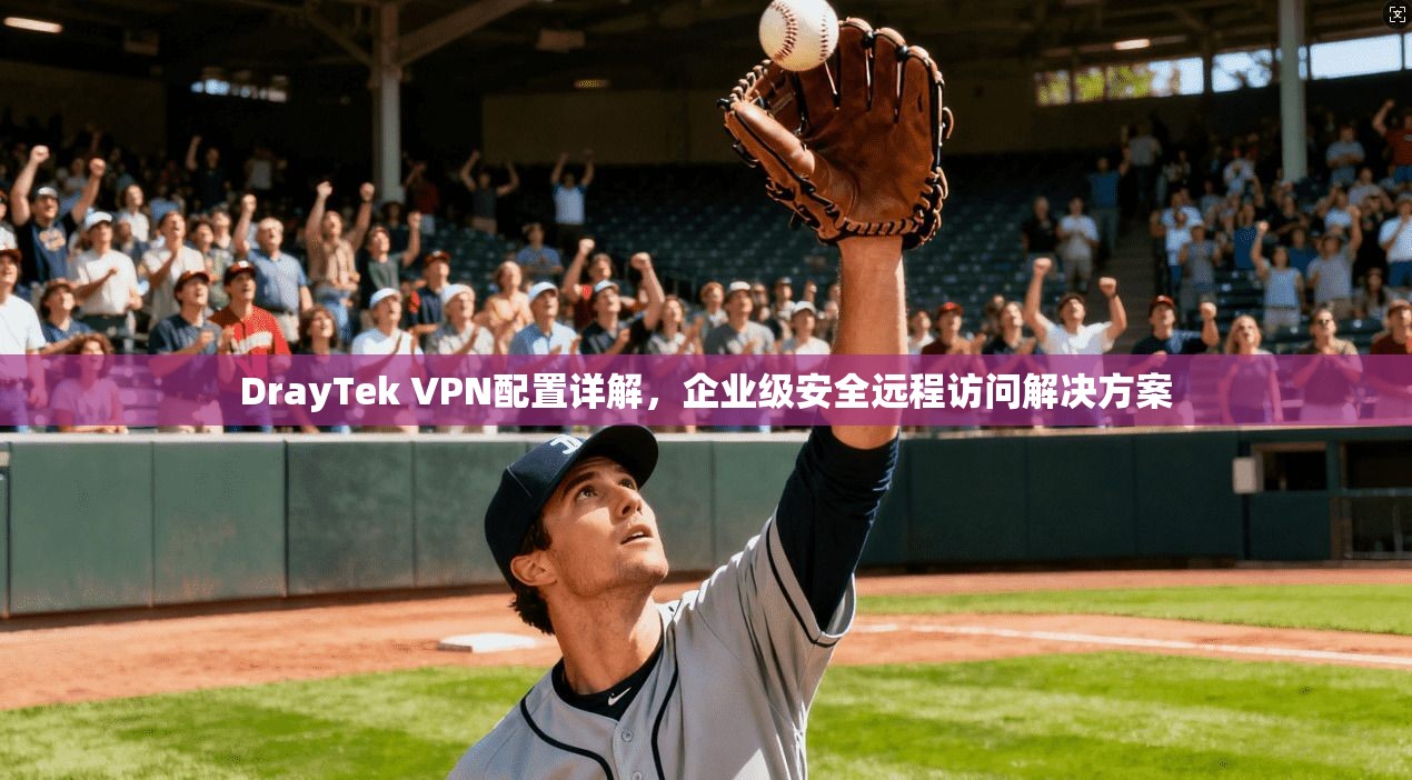 DrayTek VPN配置详解，企业级安全远程访问解决方案