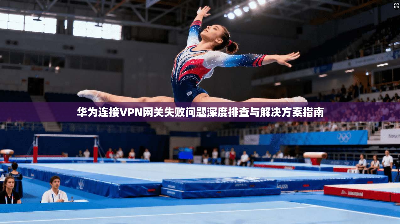 华为连接VPN网关失败问题深度排查与解决方案指南