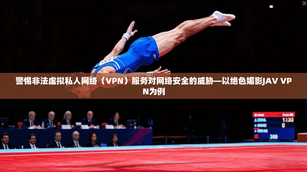 警惕非法虚拟私人网络(VPN)服务对网络安全的威胁—以绝色媚影JAV VPN为例